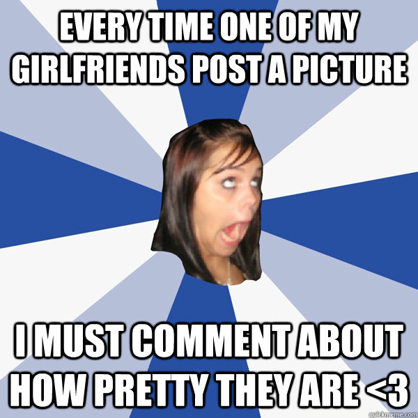 Every time one of my girlfriends post a picture I must comment about how pretty they are <3 - Every time one of my girlfriends post a picture I must comment about how pretty they are <3  Annoying Facebook Girl