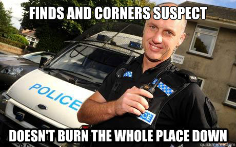 Finds and corners suspect Doesn't burn the whole place down  Good Guy Policeman