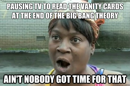 PAUSING TV TO READ THE VANITY CARDS AT THE END OF THE BIG BANG THEORY ain't nobody got time for that - PAUSING TV TO READ THE VANITY CARDS AT THE END OF THE BIG BANG THEORY ain't nobody got time for that  Aint nobody got time for that