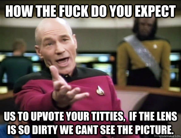 how the fuck do you expect us to upvote your titties,  if the lens is so dirty we cant see the picture.  Annoyed Picard HD