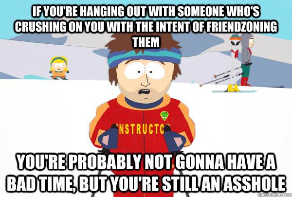 If you're hanging out with someone who's crushing on you with the intent of friendzoning them You're probably not gonna have a bad time, but you're still an asshole   Super Cool Ski Instructor