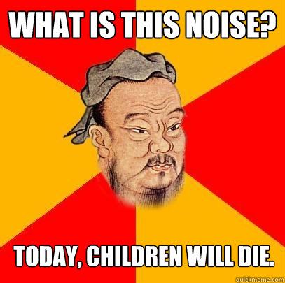 What is this noise? Today, children will die.  Confucius says