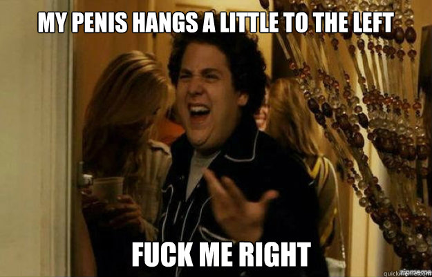 my penis hangs a little to the left   FUCK ME RIGHT  fuck me right