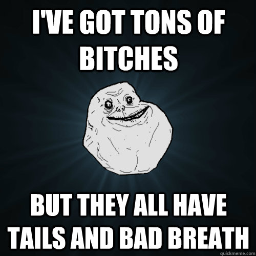 i've got tons of bitches but they all have tails and bad breath  Forever Alone