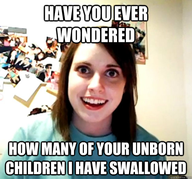 have you ever wondered  how many of your unborn children i have swallowed  - have you ever wondered  how many of your unborn children i have swallowed   Overly Attached Girlfriend