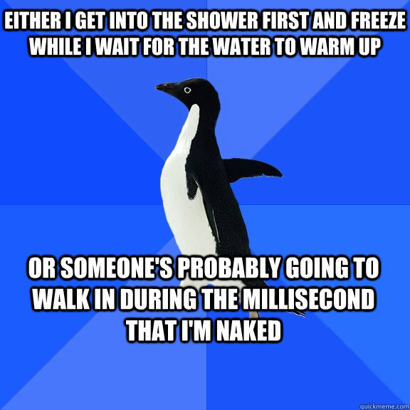 either i get into the shower first and freeze while i wait for the water to warm up or someone's probably going to walk in during the millisecond that i'm naked    Socially Awkward Penguin