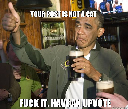 Your post is not a cat Fuck it. Have an upvote  Upvoting Obama