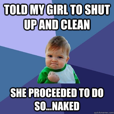 Told my girl to shut up and clean she proceeded to do so...naked  Success Kid