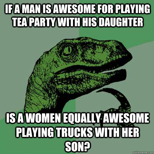 If a man is awesome for playing tea party with his daughter Is a women equally awesome playing trucks with her son? - If a man is awesome for playing tea party with his daughter Is a women equally awesome playing trucks with her son?  Philosoraptor