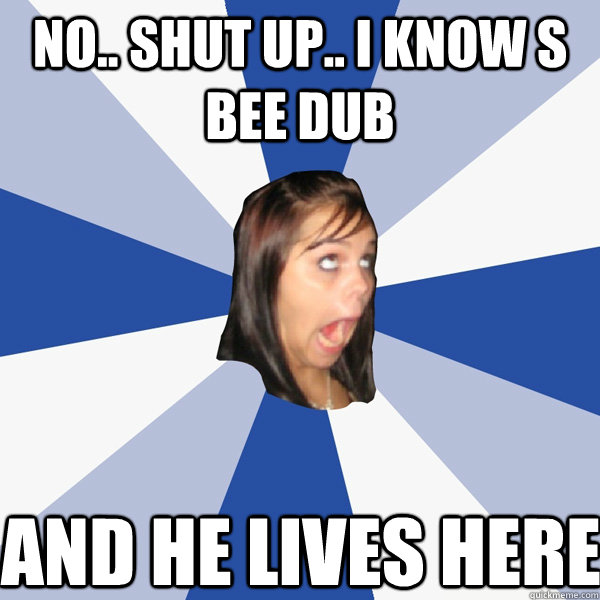No.. SHUT UP.. I KNOW S BEE DUB  AND HE LIVES HERE  Annoying Facebook Girl