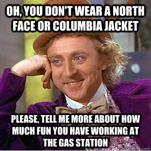 Oh, You don't wear a North Face or Columbia jacket Please, tell me more about how much fun you have working at the gas station  Psychotic Willy Wonka