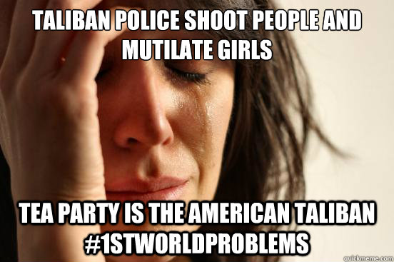 Taliban police shoot people and mutilate girls Tea Party is the American Taliban #1stworldproblems  First World Problems