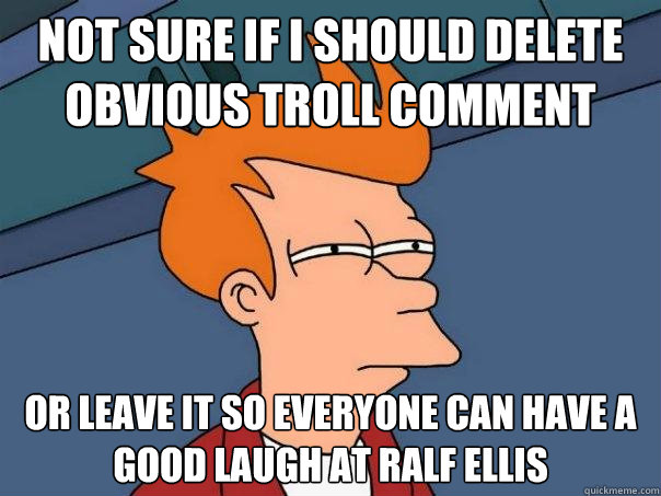 Not sure if I should delete obvious troll comment Or leave it so everyone can have a good laugh at Ralf Ellis  Futurama Fry