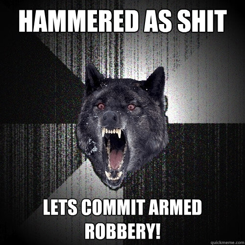hammered as shit lets commit armed robbery!  Insanity Wolf