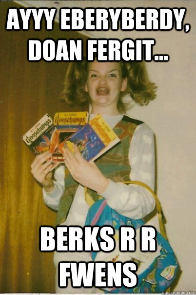 AYYY EBERYBERDY, DOAN FERGIT... BERKS R R FWENS   BERKS