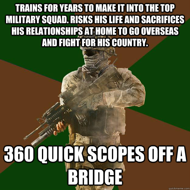 Trains for years to make it into the top military squad. Risks his life and sacrifices his relationships at home to go overseas and fight for his country. 360 quick scopes off a bridge  Call of Duty Addict