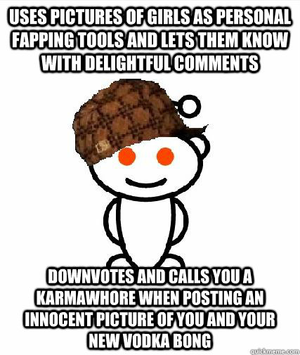 Uses pictures of girls as personal fapping tools and lets them know with delightful comments Downvotes and calls you a karmawhore when posting an innocent picture of you and your new vodka bong - Uses pictures of girls as personal fapping tools and lets them know with delightful comments Downvotes and calls you a karmawhore when posting an innocent picture of you and your new vodka bong  Scumbag Redditors