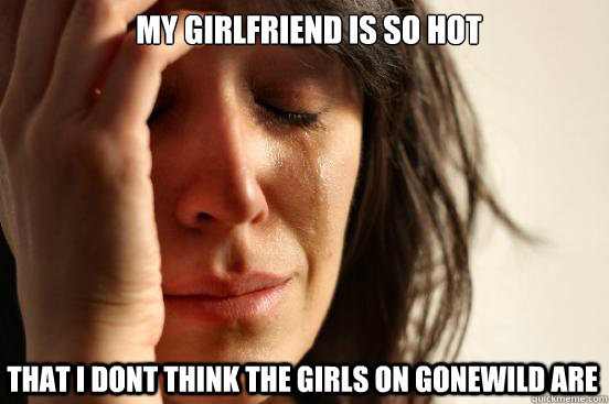 My girlfriend is so hot that I dont think the girls on gonewild are  First World Problems