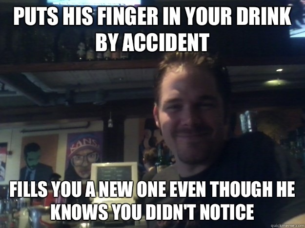 Puts his finger in your drink by accident  Fills you a new one even though he knows you didn't notice   Good Guy Bartender