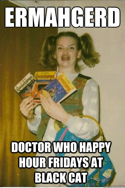 ERMAHGERD DOCTOR WHO HAPPY HOUR FRIDAYS AT BLACK CAT - ERMAHGERD DOCTOR WHO HAPPY HOUR FRIDAYS AT BLACK CAT  ERMAHGERD