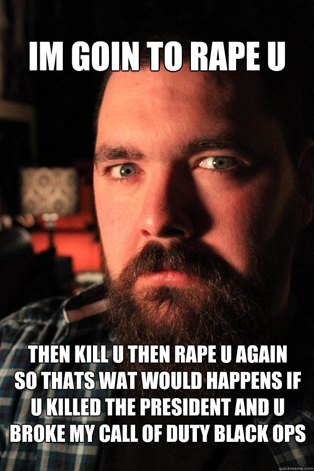 im goin to rape u  then kill u then rape u again
so thats wat would happens if u killed the president and u broke my call of duty black ops - im goin to rape u  then kill u then rape u again
so thats wat would happens if u killed the president and u broke my call of duty black ops  Dating Site Murderer