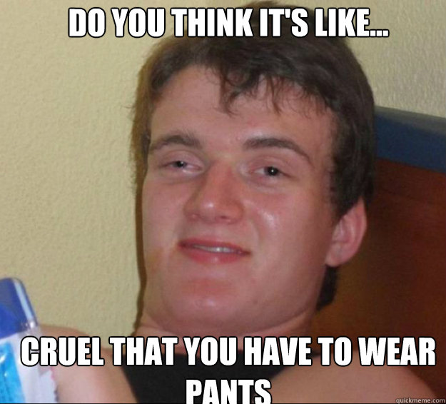 Do you think it's like...
 cruel that you have to wear pants  10guy
