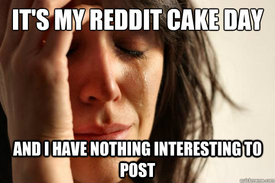 It's my reddit cake day and I have nothing interesting to post  First World Problems