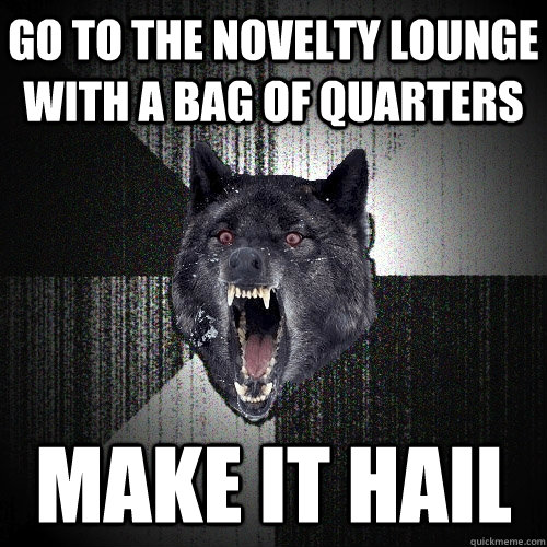 Go to the novelty lounge with a bag of quarters make it hail  Insanity Wolf