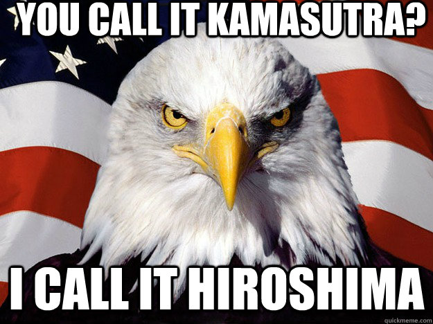 You call it Kamasutra? I call it Hiroshima  Evil American Eagle