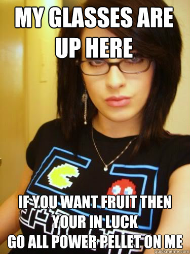 My glasses are up here if you want fruit then your in luck
go all power pellet on me  Cool Chick Carol