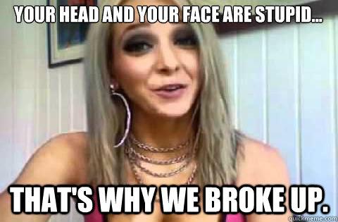 Your head and your face are stupid... That's why we broke up. - Your head and your face are stupid... That's why we broke up.  Jenna Marbles