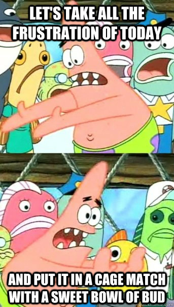 Let's take all the frustration of today and put it in a cage match with a sweet bowl of bud  Push it somewhere else Patrick
