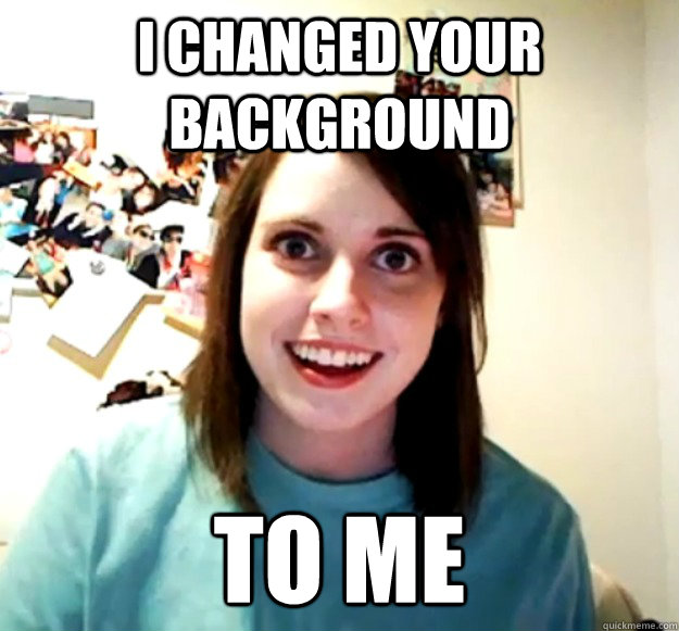 I changed your background to me  Overly Attached Girlfriend