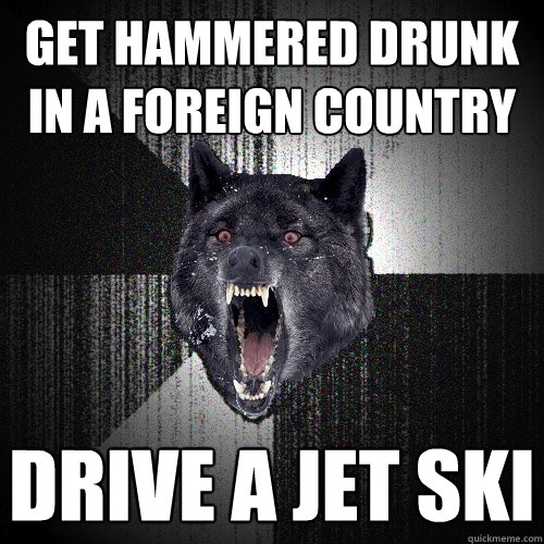 get hammered drunk in a foreign country drive a jet ski  Insanity Wolf
