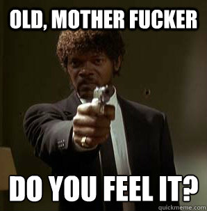 Old, Mother Fucker Do you feel it?
  Samuel L Pulp Fiction