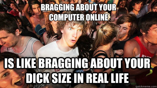 bragging about your 
computer online is like bragging about your dick size in real life  Sudden Clarity Clarence