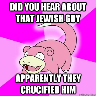 did you hear about that jewish guy apparently they crucified him  Slowpoke
