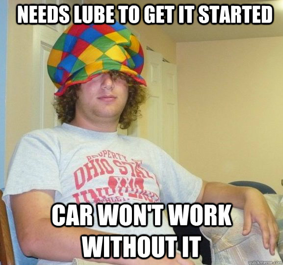 Needs lube to get it started car won't work without it  Sexually Ambiguous Dan