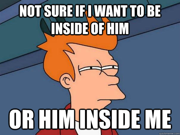Not sure if i want to be inside of him or him inside me  Futurama Fry