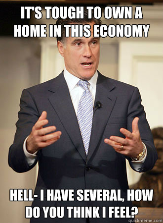 It's tough to own a home in this economy  Hell- I have several, how do you think I feel?  Relatable Romney