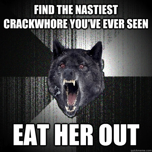 find the nastiest crackwhore you've ever seen eat her out  Insanity Wolf