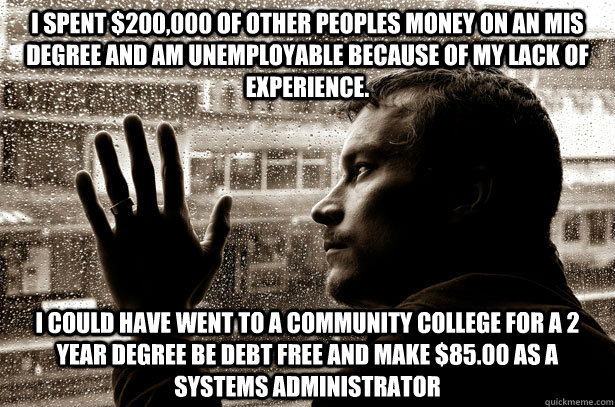 I spent $200,000 of other peoples money on an MIS degree and am unemployable because of my lack of experience. I could have went to a community college for a 2 year degree be debt free and make $85.00 as a Systems Administrator  Over-Educated Problems