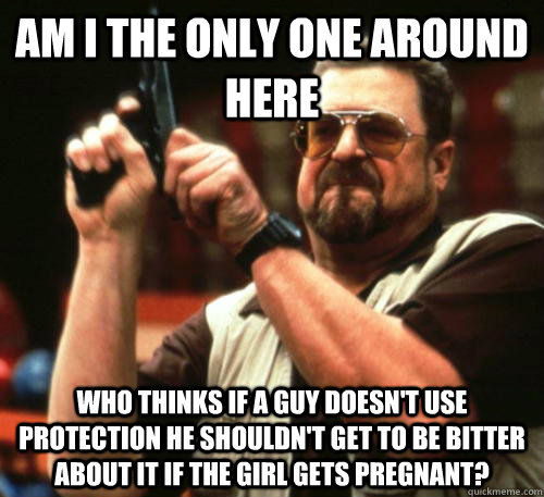 Am i the only one around here who thinks if a guy doesn't use protection he shouldn't get to be bitter about it if the girl gets pregnant? - Am i the only one around here who thinks if a guy doesn't use protection he shouldn't get to be bitter about it if the girl gets pregnant?  Am I The Only One Around Here