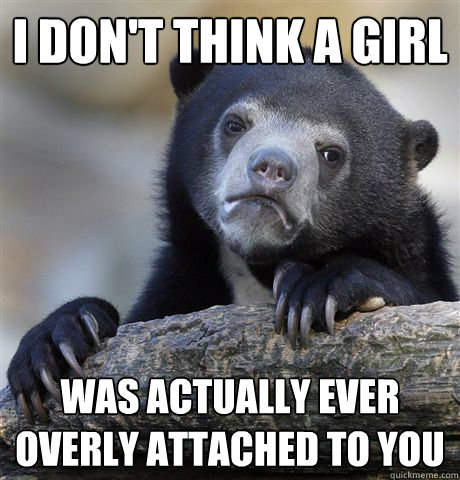I don't think a girl was actually ever overly attached to you  Confession Bear
