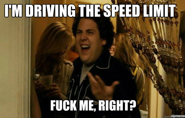 I'm driving the speed limit FUCK ME, RIGHT?  fuck me right