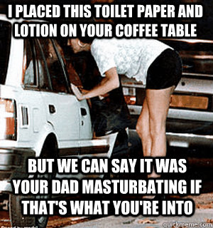 I placed this toilet paper and lotion on your coffee table But we can say it was your dad masturbating if that's what you're into  Karma Whore
