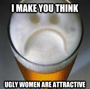 I make you think ugly women are attractive  Confession Beer