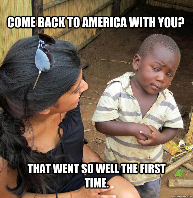 Come back to america with you? that went so well the first time.  