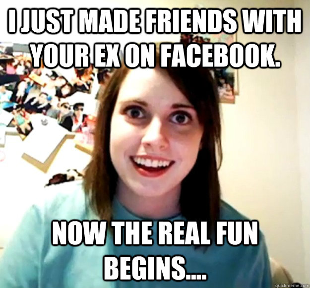 I just made friends with your ex on Facebook. Now the real fun begins....  Overly Attached Girlfriend