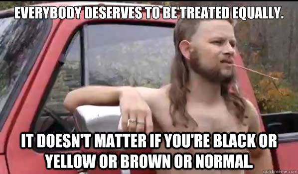 EVERYBODY DESERVES TO BE TREATED EQUALLY. it doesn't matter if you're black or yellow or brown or normal.  Almost Politically Correct Redneck